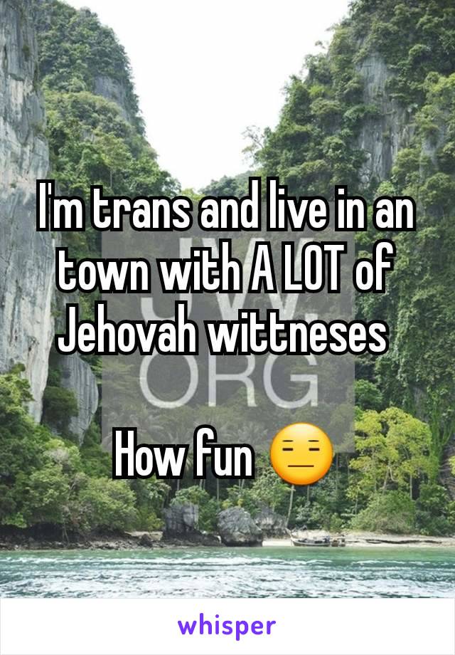I'm trans and live in an town with A LOT of Jehovah wittneses 

How fun 😑