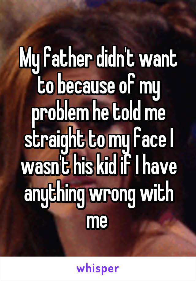 My father didn't want to because of my problem he told me straight to my face I wasn't his kid if I have anything wrong with me 