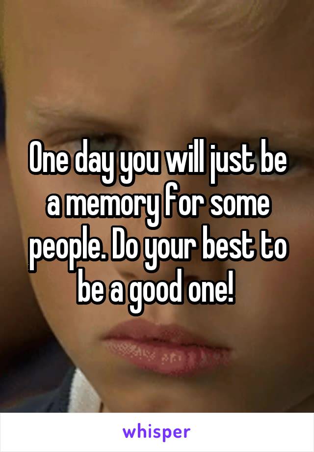 One day you will just be a memory for some people. Do your best to be a good one! 