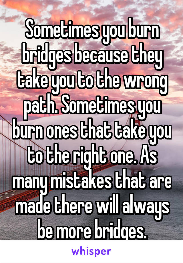 Sometimes you burn bridges because they take you to the wrong path. Sometimes you burn ones that take you to the right one. As many mistakes that are made there will always be more bridges.