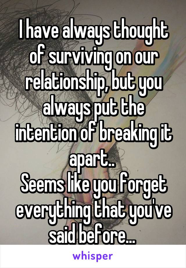 I have always thought of surviving on our relationship, but you always put the intention of breaking it apart.. 
Seems like you forget everything that you've said before... 