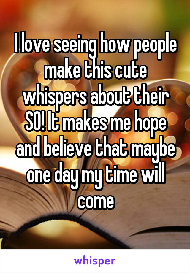 I love seeing how people make this cute whispers about their SO! It makes me hope and believe that maybe one day my time will come
