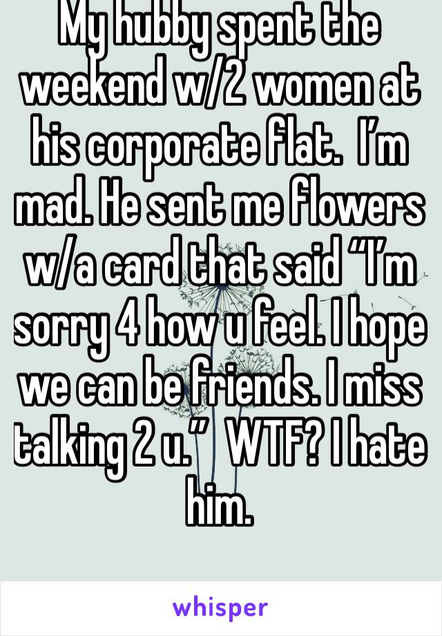 My hubby spent the weekend w/2 women at his corporate flat.  I’m mad. He sent me flowers w/a card that said “I’m sorry 4 how u feel. I hope we can be friends. I miss talking 2 u.”  WTF? I hate him.