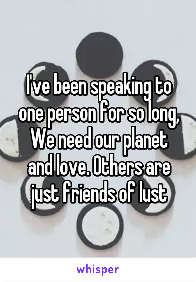 I've been speaking to one person for so long,
We need our planet and love. Others are just friends of lust