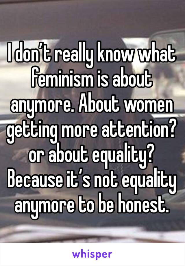 I don’t really know what feminism is about anymore. About women getting more attention? or about equality? Because it‘s not equality anymore to be honest.