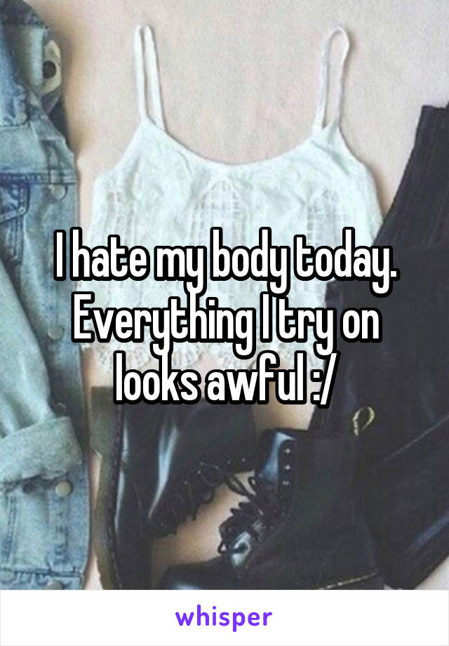 I hate my body today. Everything I try on looks awful :/