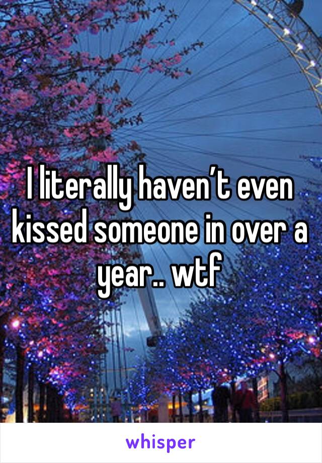 I literally haven’t even kissed someone in over a year.. wtf