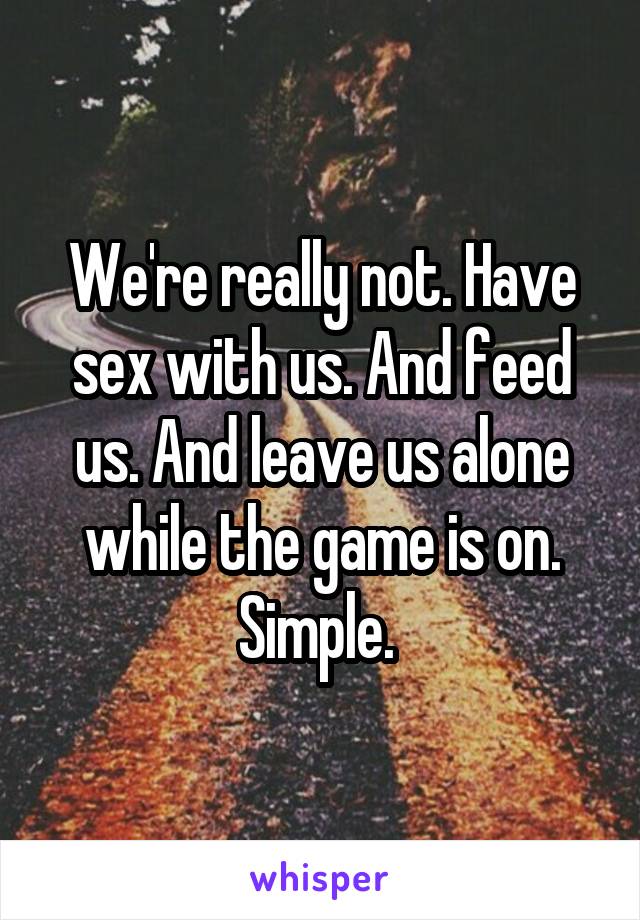 We're really not. Have sex with us. And feed us. And leave us alone while the game is on. Simple. 