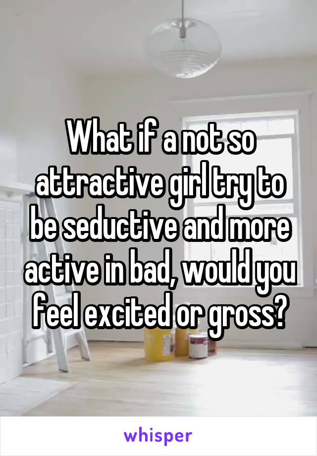 What if a not so attractive girl try to be seductive and more active in bad, would you feel excited or gross?