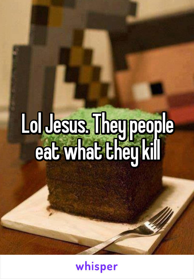 Lol Jesus. They people eat what they kill