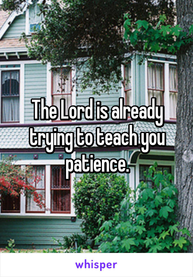 The Lord is already trying to teach you patience.