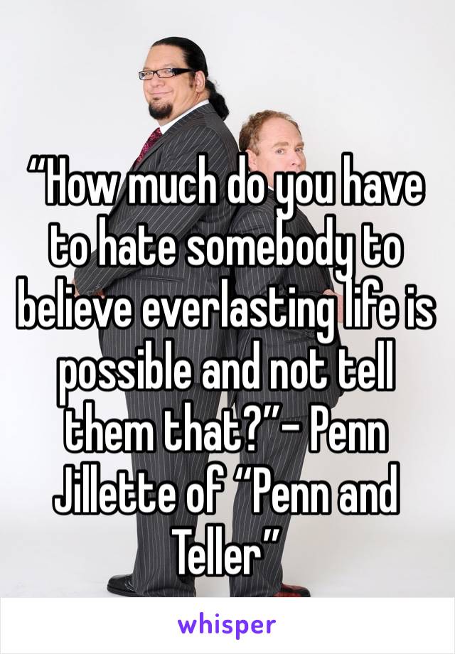 “How much do you have to hate somebody to believe everlasting life is possible and not tell them that?”- Penn Jillette of “Penn and Teller”