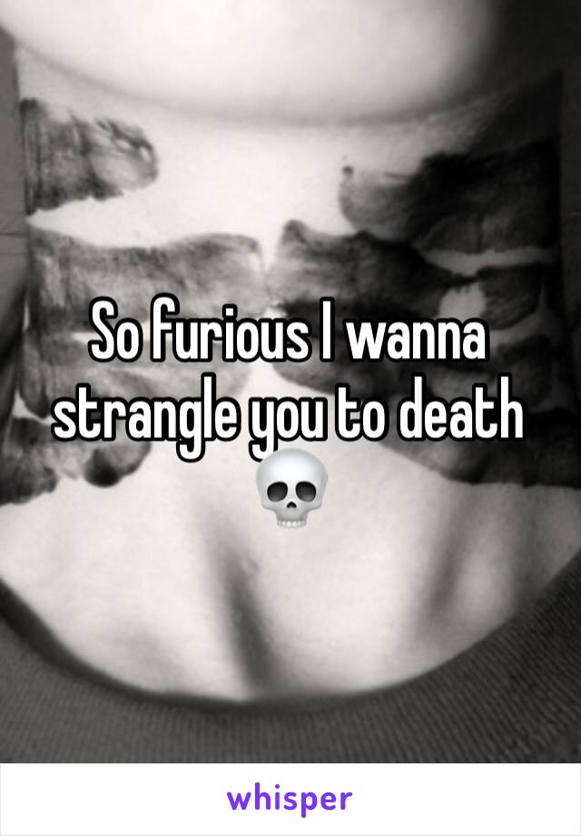 So furious I wanna strangle you to death 💀 