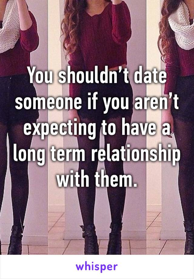 You shouldn’t date someone if you aren’t expecting to have a long term relationship with them.