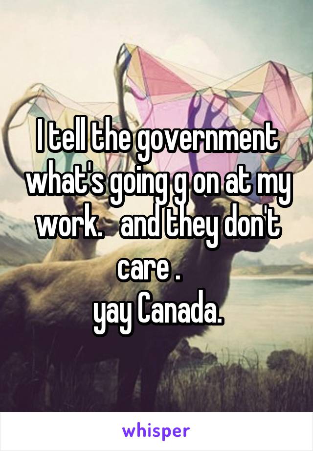 I tell the government what's going g on at my work.   and they don't care .   
yay Canada.