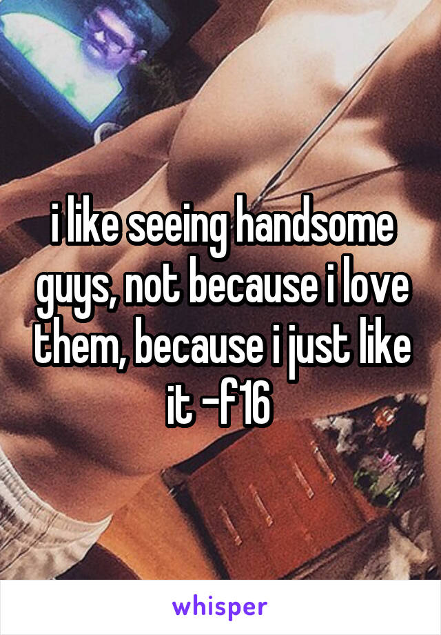 i like seeing handsome guys, not because i love them, because i just like it -f16 