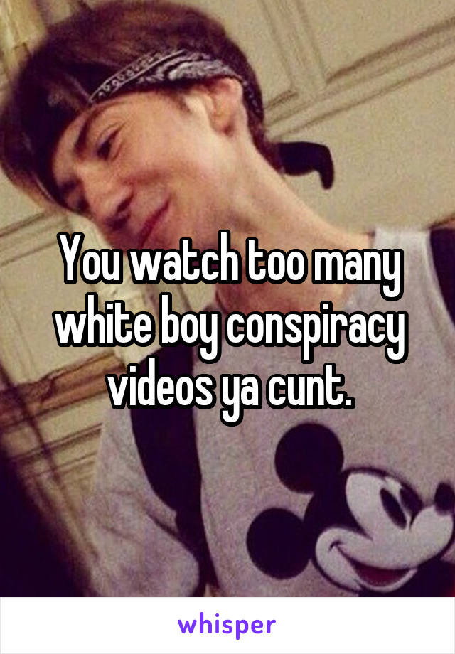 You watch too many white boy conspiracy videos ya cunt.