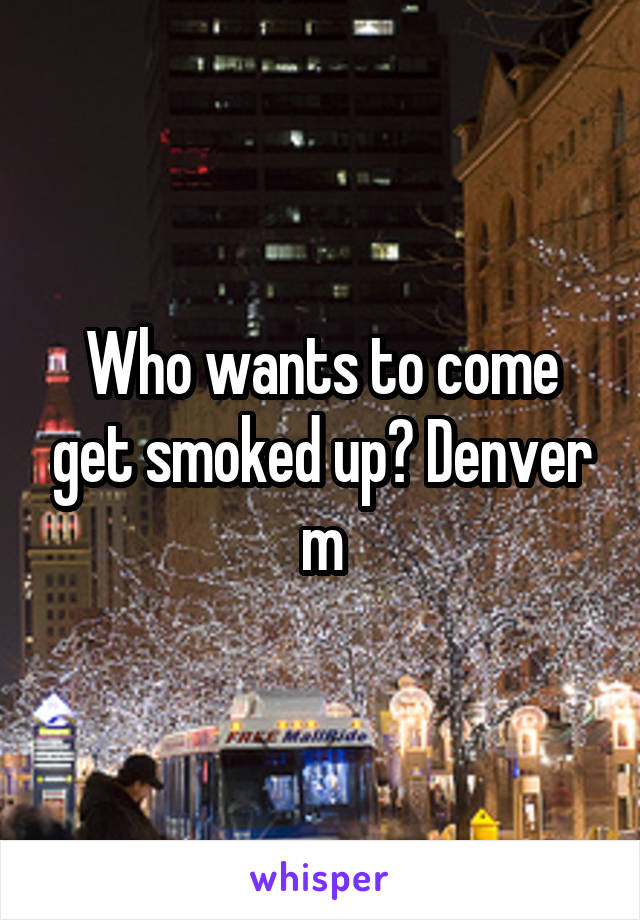 Who wants to come get smoked up? Denver m