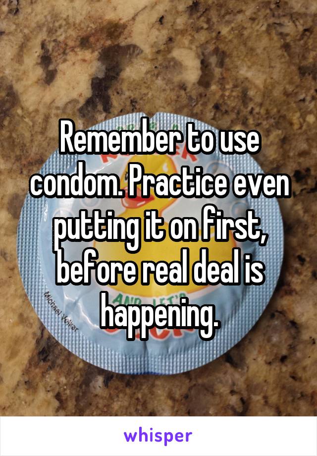 Remember to use condom. Practice even putting it on first, before real deal is happening.