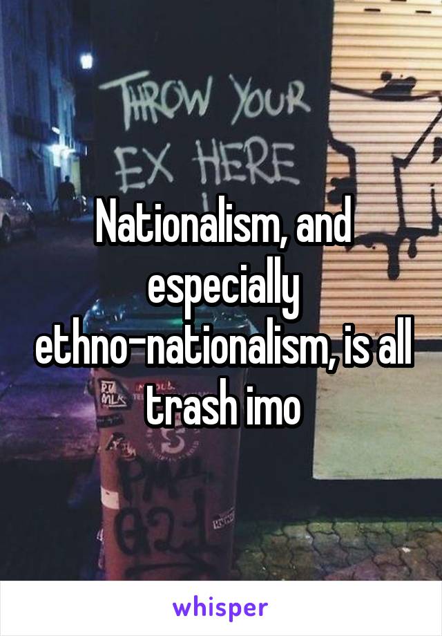 Nationalism, and especially ethno-nationalism, is all trash imo