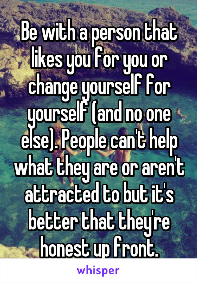 Be with a person that likes you for you or change yourself for yourself (and no one else). People can't help what they are or aren't attracted to but it's better that they're honest up front.