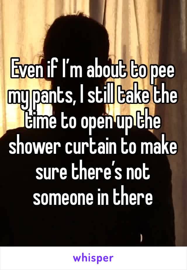 Even if I’m about to pee my pants, I still take the time to open up the shower curtain to make sure there’s not someone in there