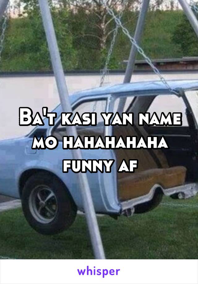 Ba't kasi yan name mo hahahahaha funny af