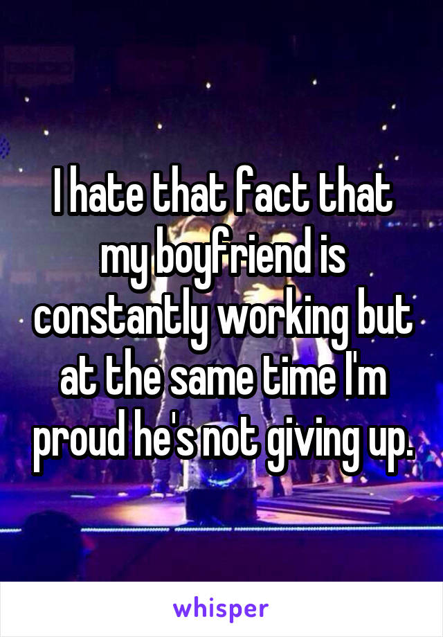 I hate that fact that my boyfriend is constantly working but at the same time I'm proud he's not giving up.