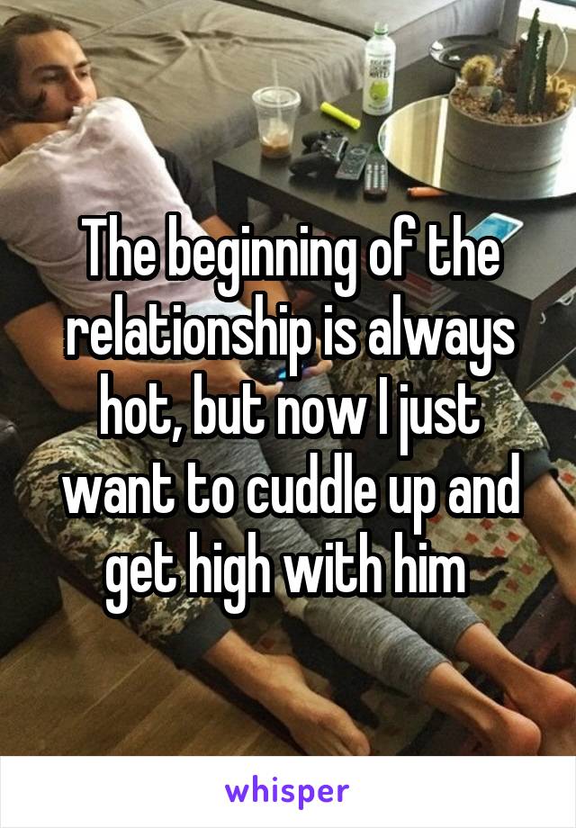 The beginning of the relationship is always hot, but now I just want to cuddle up and get high with him 