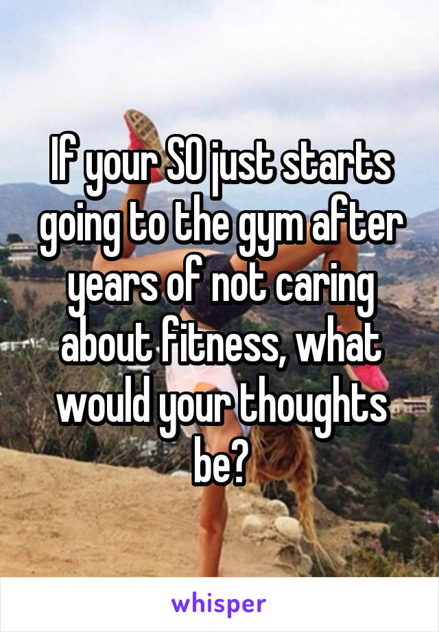 If your SO just starts going to the gym after years of not caring about fitness, what would your thoughts be?
