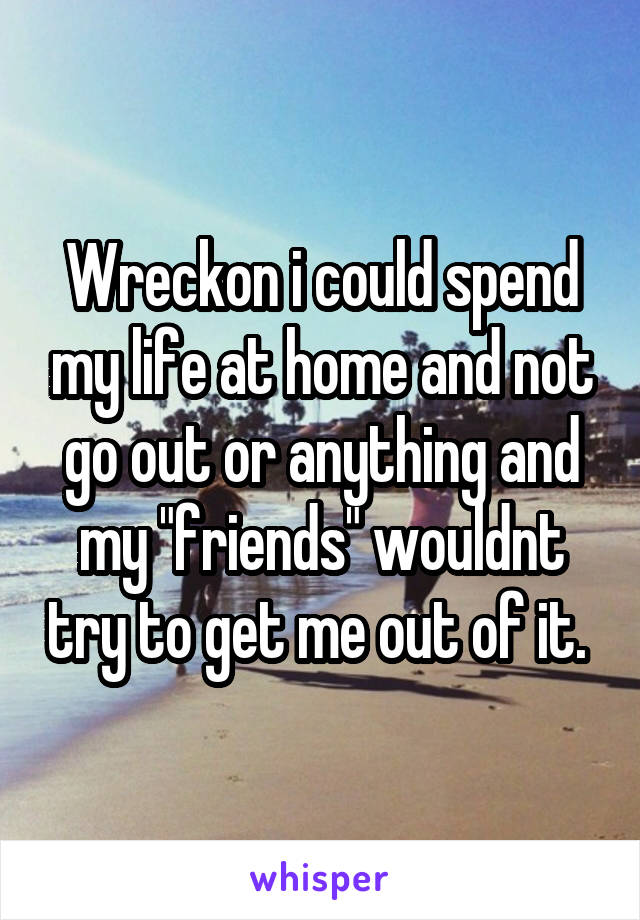 Wreckon i could spend my life at home and not go out or anything and my "friends" wouldnt try to get me out of it. 