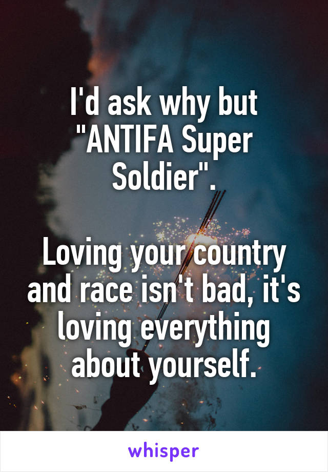 I'd ask why but "ANTIFA Super Soldier".

Loving your country and race isn't bad, it's loving everything about yourself.