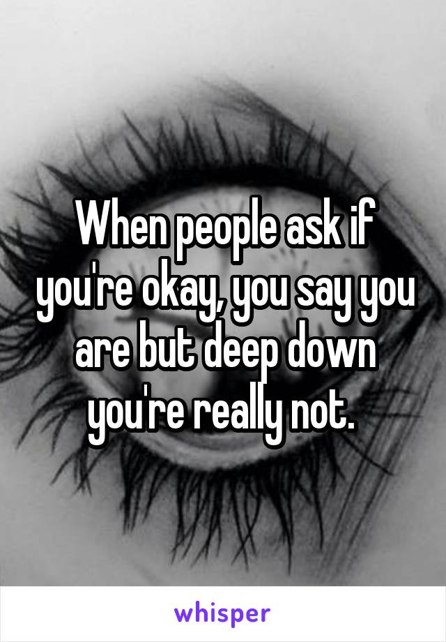 When people ask if you're okay, you say you are but deep down you're really not. 