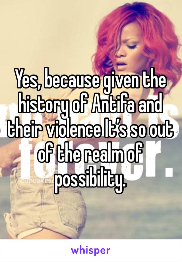 Yes, because given the history of Antifa and their violence It’s so out of the realm of possibility.
