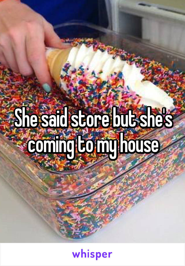 She said store but she's coming to my house