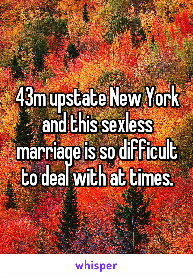 43m upstate New York and this sexless marriage is so difficult to deal with at times.