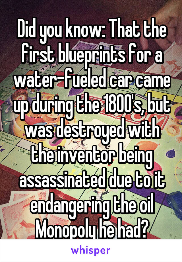 Did you know: That the first blueprints for a water-fueled car came up during the 1800's, but was destroyed with the inventor being assassinated due to it endangering the oil Monopoly he had?
