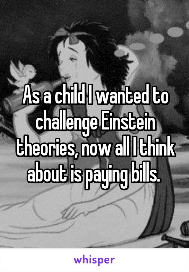 As a child I wanted to challenge Einstein theories, now all I think about is paying bills. 