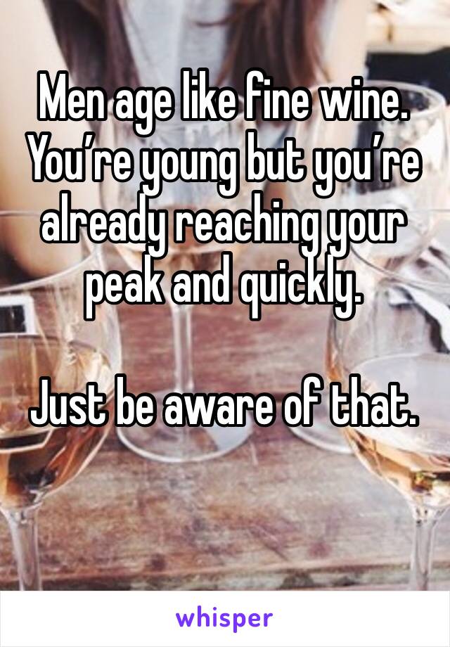 Men age like fine wine. 
You’re young but you’re already reaching your peak and quickly. 

Just be aware of that. 