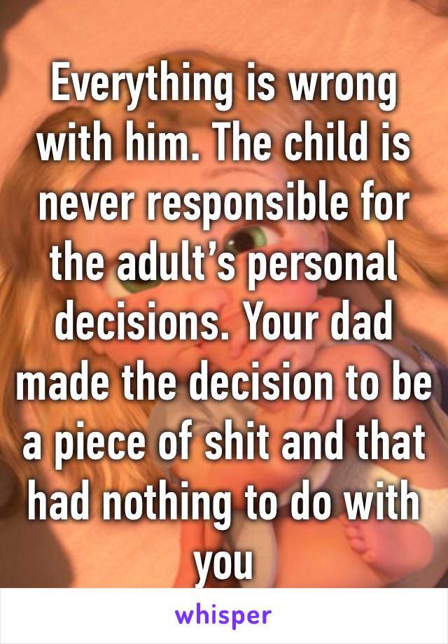Everything is wrong with him. The child is never responsible for the adult’s personal decisions. Your dad made the decision to be a piece of shit and that had nothing to do with you