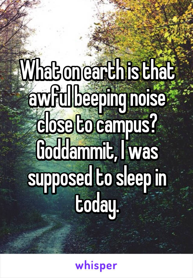 What on earth is that awful beeping noise close to campus? Goddammit, I was supposed to sleep in today.