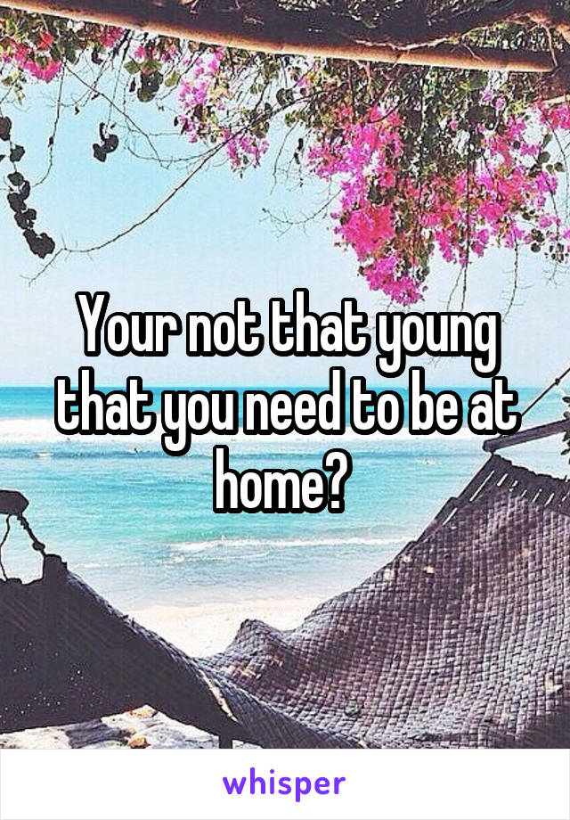 Your not that young that you need to be at home? 