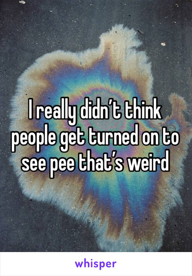 I really didn’t think people get turned on to see pee that’s weird 