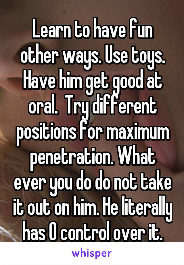 Learn to have fun other ways. Use toys. Have him get good at oral.  Try different positions for maximum penetration. What ever you do do not take it out on him. He literally has 0 control over it.