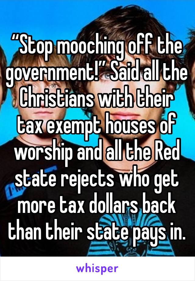 “Stop mooching off the government!” Said all the Christians with their tax exempt houses of worship and all the Red state rejects who get more tax dollars back than their state pays in. 