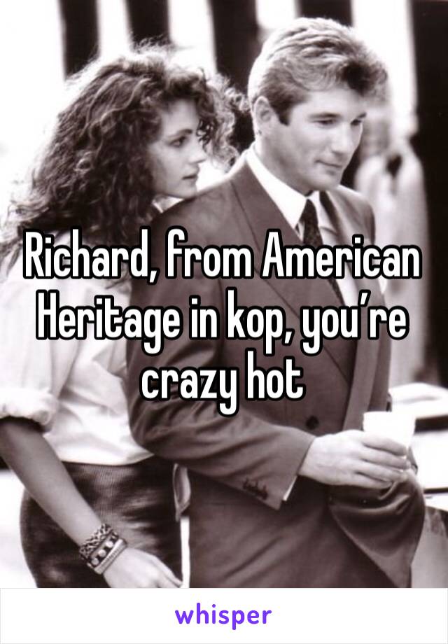 Richard, from American Heritage in kop, you’re crazy hot 