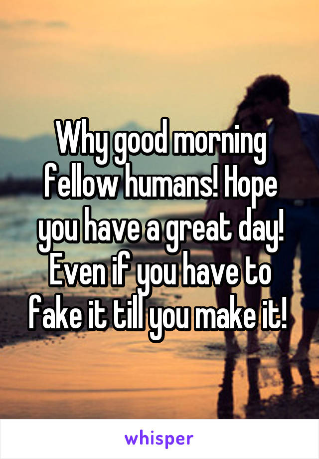 Why good morning fellow humans! Hope you have a great day! Even if you have to fake it till you make it! 