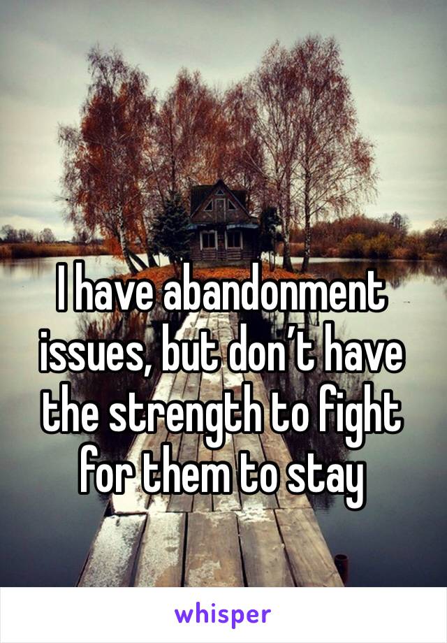 I have abandonment issues, but don’t have the strength to fight for them to stay 