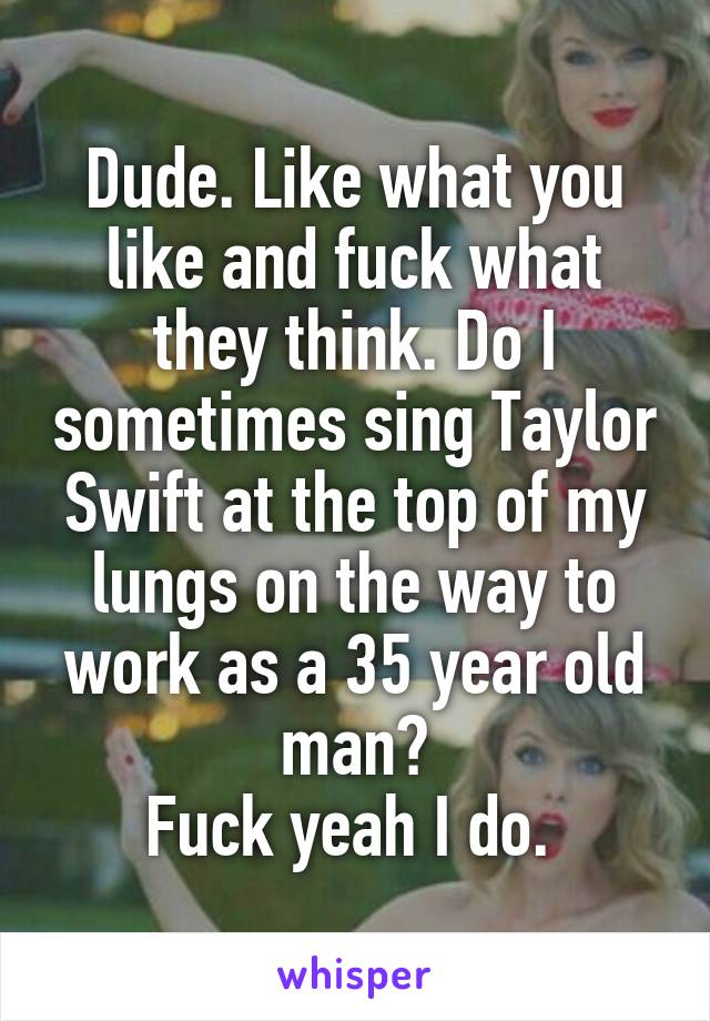 Dude. Like what you like and fuck what they think. Do I sometimes sing Taylor Swift at the top of my lungs on the way to work as a 35 year old man?
Fuck yeah I do. 