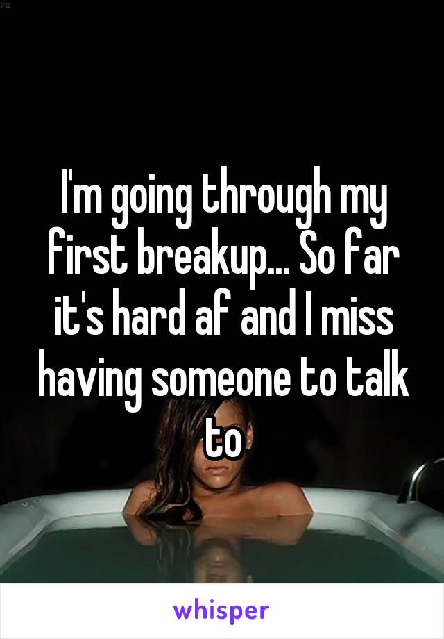 I'm going through my first breakup... So far it's hard af and I miss having someone to talk to